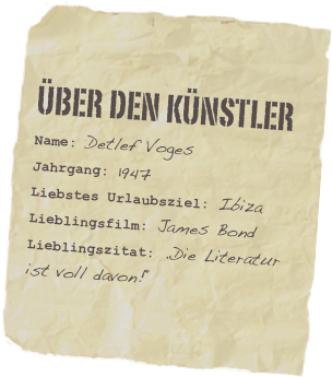 Über den künstler
Name: Detlef VogesJahrgang: 1947
Liebstes Urlaubsziel: Ibiza Lieblingsfilm: James BondLieblingszitat: „Die Literatur ist voll davon!“